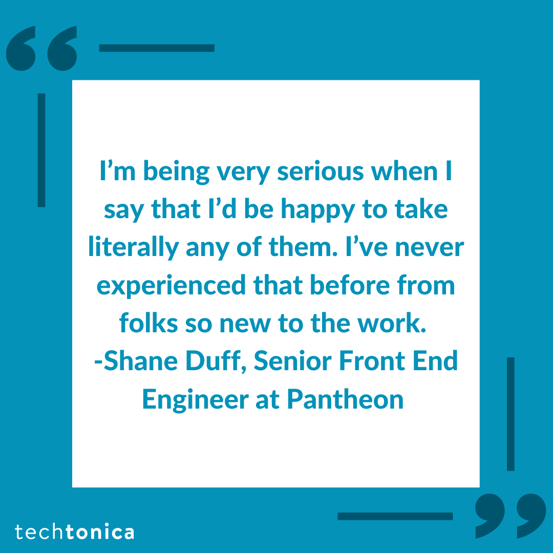 Blue square tile with dark blue quotations inside a white box that says, 'I’m being very serious when I say that I’d be happy to 
              take literally any of them. I’ve never experienced that before from folks so new to the work. -Shane Duff, Senior Front End Engineer 
              at Pantheon'