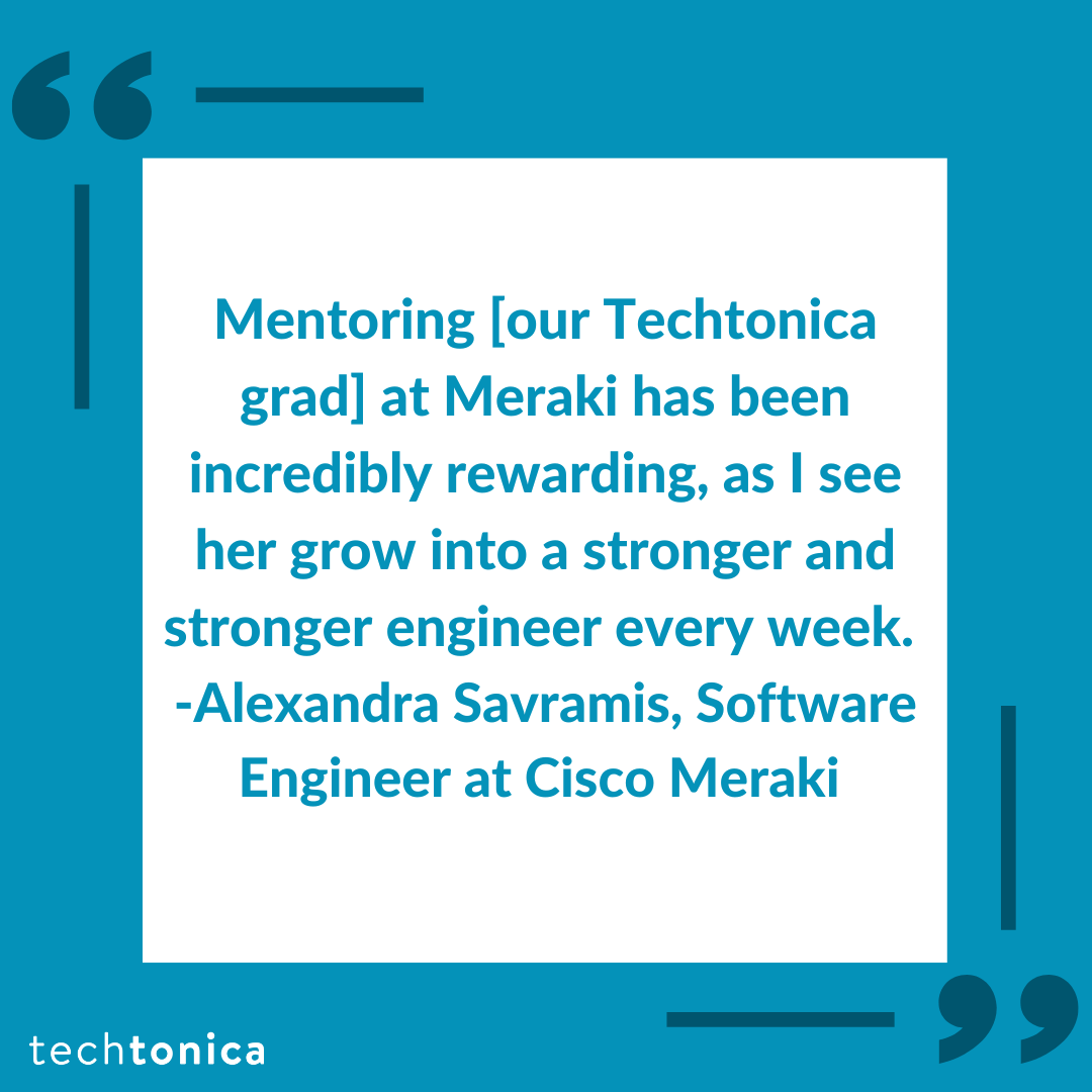 Blue square icon with dark blue quotations inside a white box that says, 'Mentoring [our Techtonica grad] at Meraki has been incredibly rewarding, as I see her grow into a stronger and stronger engineer every week. -Alexandra Savramis, Software Engineer at Cisco Meraki'