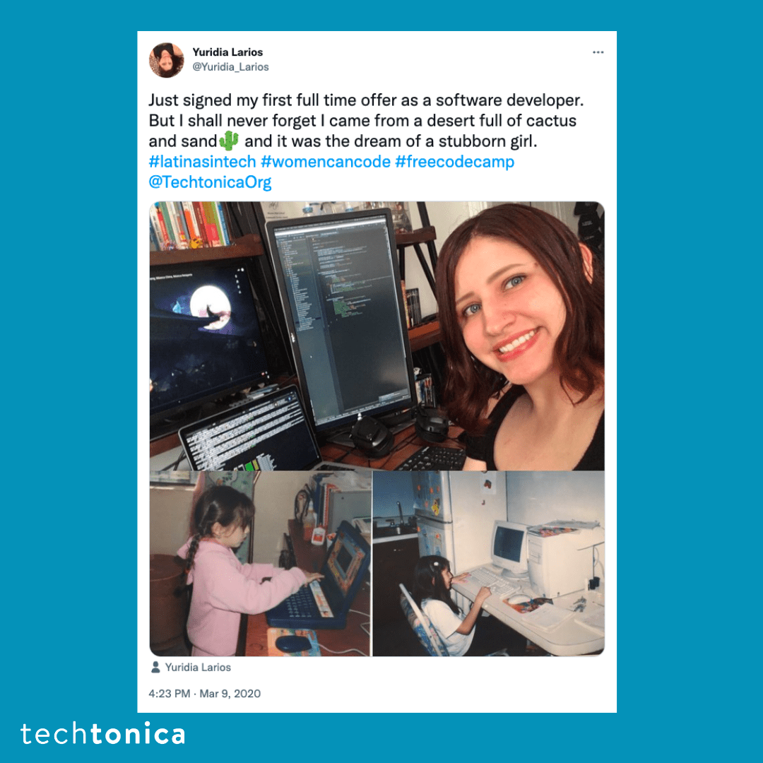 Blue square icon with a tweet screenshot with a white background that says, 'Just signed my first full time offer as a software 
                 developer. But I shall never forget I came from a desert full of cactus and sand🌵 and it was the dream of a stubborn girl. 
                 #latinasintech #womencancode #freecodecamp @TechtonicaOrg. Below there is an image of a Latina woman with red hair next to 
                 her computer, additionally, below that there is a picture of the Latina women as a child