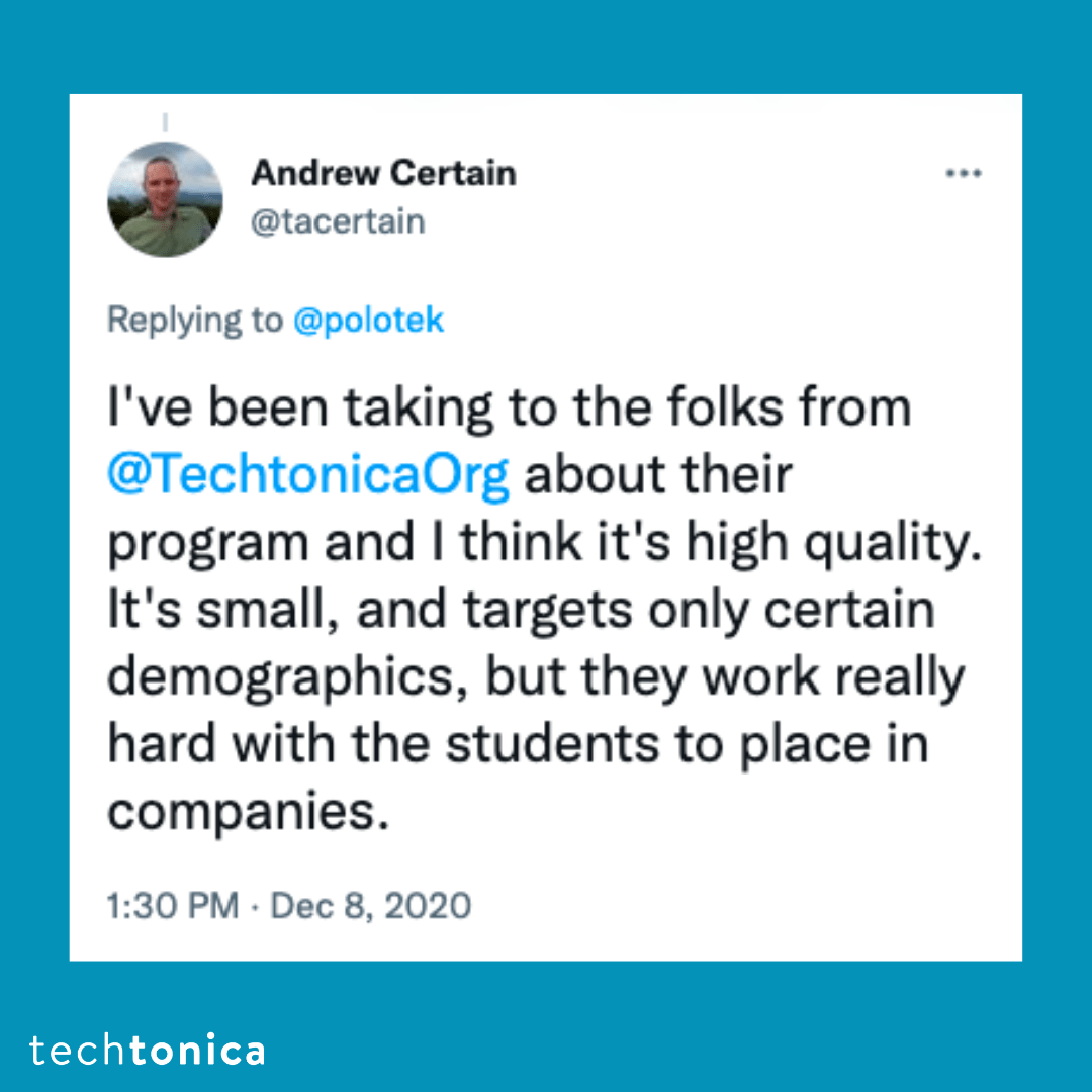Blue square tile with a tweet screenshot with a white background that says, 'I've been [talking] to the folks from @TechtonicaOrg 
                about their program and I think it's high quality. It's small, and targets only certain demographics, but they work really hard with 
                the students to place in companies.'