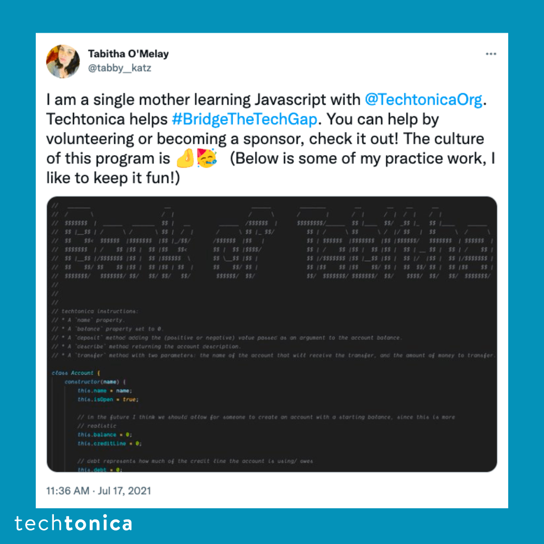 Blue square icon with a tweet screenshot with a white background that says, 'I am a single mother learning Javascript with  @TechtonicaOrg. Techtonica helps #BridgeTheTechGap. You can help by volunteering or becoming a sponsor, check it out! The culture of this program is 🤌🥳 (Below is some of my practice work, I like to keep it fun!). Below the text, there is a screenshot of their code.'