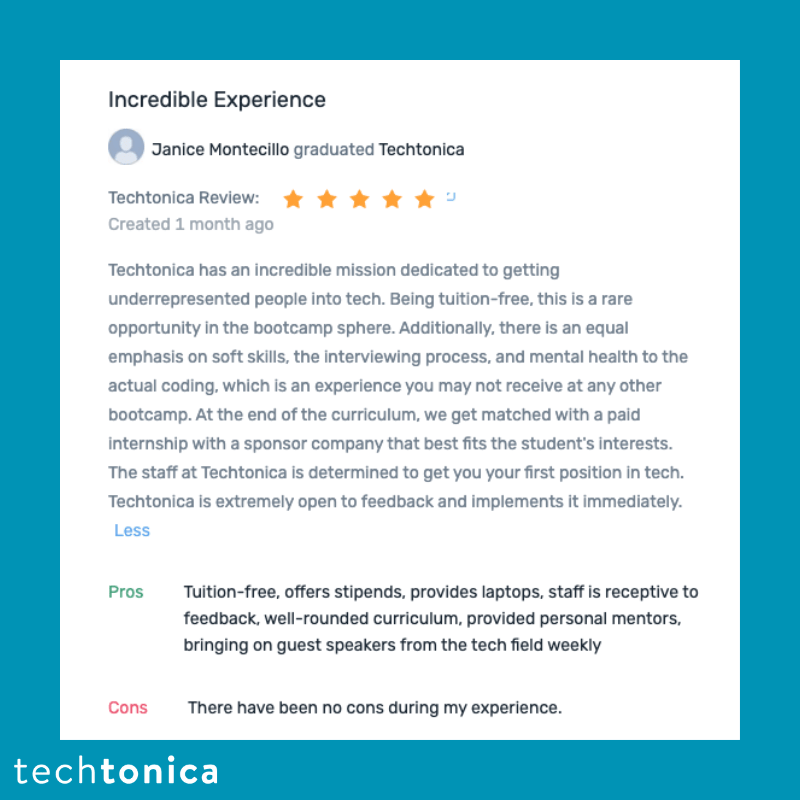  Screenshot of rating on CareerKarma of Techtonica. Text says,‘Incredible Experience
                     Janice Montecillo graduated Techtonica
                      Techtonica Review:
                      Created 1 month ago
                      Techtonica has an incredible mission dedicated to getting
                      underrepresented people into tech. Being tuition-free, this is a rare opportunity in the bootcamp sphere. Additionally, there is an equal emphasis on soft skills, the interviewing process, and mental health to the actual coding, which is an experience you may not receive at any other bootcamp. At the end of the curriculum, we get matched with a paid internship with a sponsor company that best fits the student's interests. The staff at Techtonica is determined to get you your first position in tech. Techtonica is extremely open to feedback and implements it immediately. Less
                      Pros
                      Tuition-free, offers stipends, provides laptops, staff is receptive to feedback, well-rounded curriculum, provided personal mentors, bringing on guest speakers from the tech field weekly
                      Cons
                      There have been no cons during my experience.’