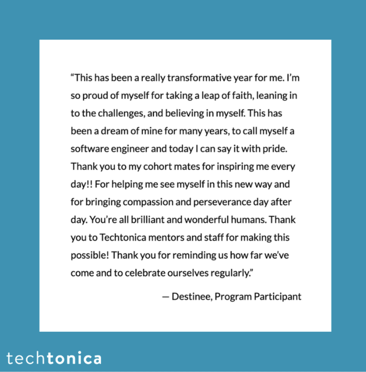 Screenshot of a testimonial. Text says, 'This has been a really transformative year for me. I'm so proud of myself for taking a leap of faith, leaning in to the challenges, and believing in myself. This has been a dream of mine for many years, to call myself a software engineer and today I can say it with pride. Thank you to my cohort mates for inspiring me every day!! For helping me see myself in this new way and for bringing compassion and perserverance day after day. You're all brilliant and wonderful humans. Thank you to Techtonica mentors and staff for making this possible! Thank you for reminding us how far we've come and to celebrate ourselves regularly. - Destinee, Program Participant'