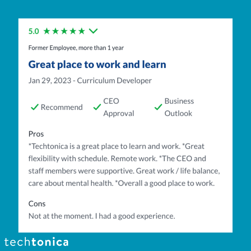 Screenshot of rating on Glassdoor of Techtonica. Text says,‘5.0
                   Former Employee, more than 1 year
                   Great place to work and learn
                   Jan 29, 2023-Curriculum Developer
                   Recommend
                   Pros
                   CEO
                   Business
                   Approval
                   Outlook
                   *Techtonica is a great place to learn and work. *Great flexibility with schedule. Remote work. *The CEO and staff members were supportive. Great work/life balance, care about mental health. *Overall a good place to work.
                   Cons
                   Not at the moment. I had a good experience.’
