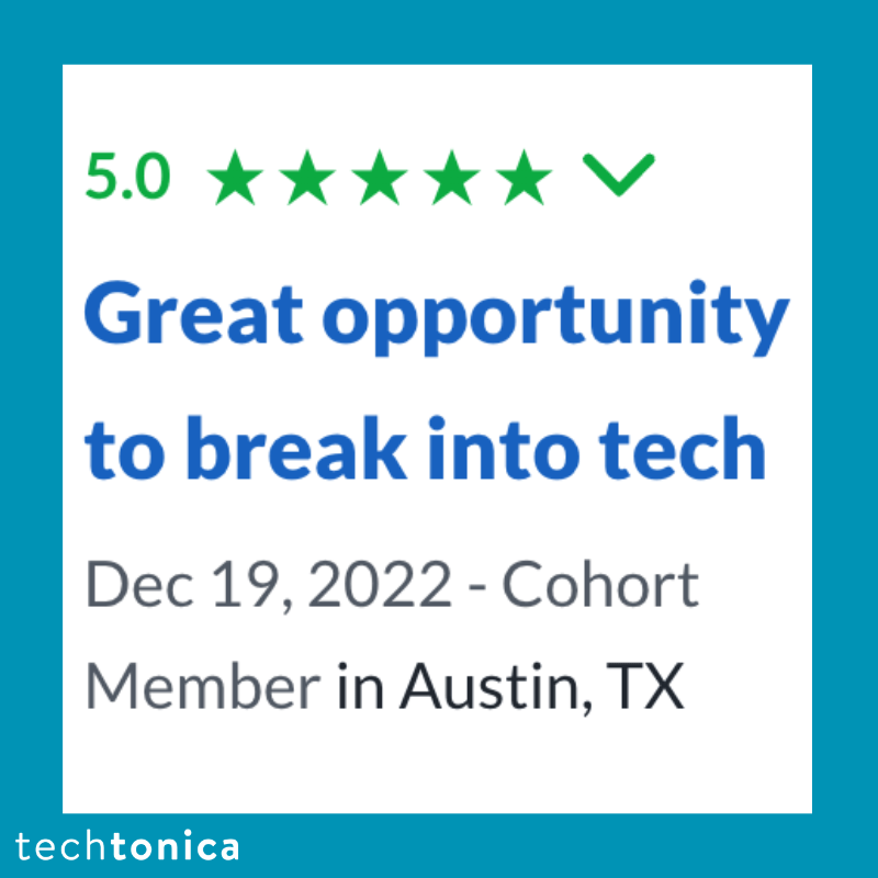 Screenshot of rating on Glassdoor of Techtonica. Text says,‘5.0 Great opportunity to break into tech
                 Dec 19, 2022 - Cohort
                 Member in Austin, TX’