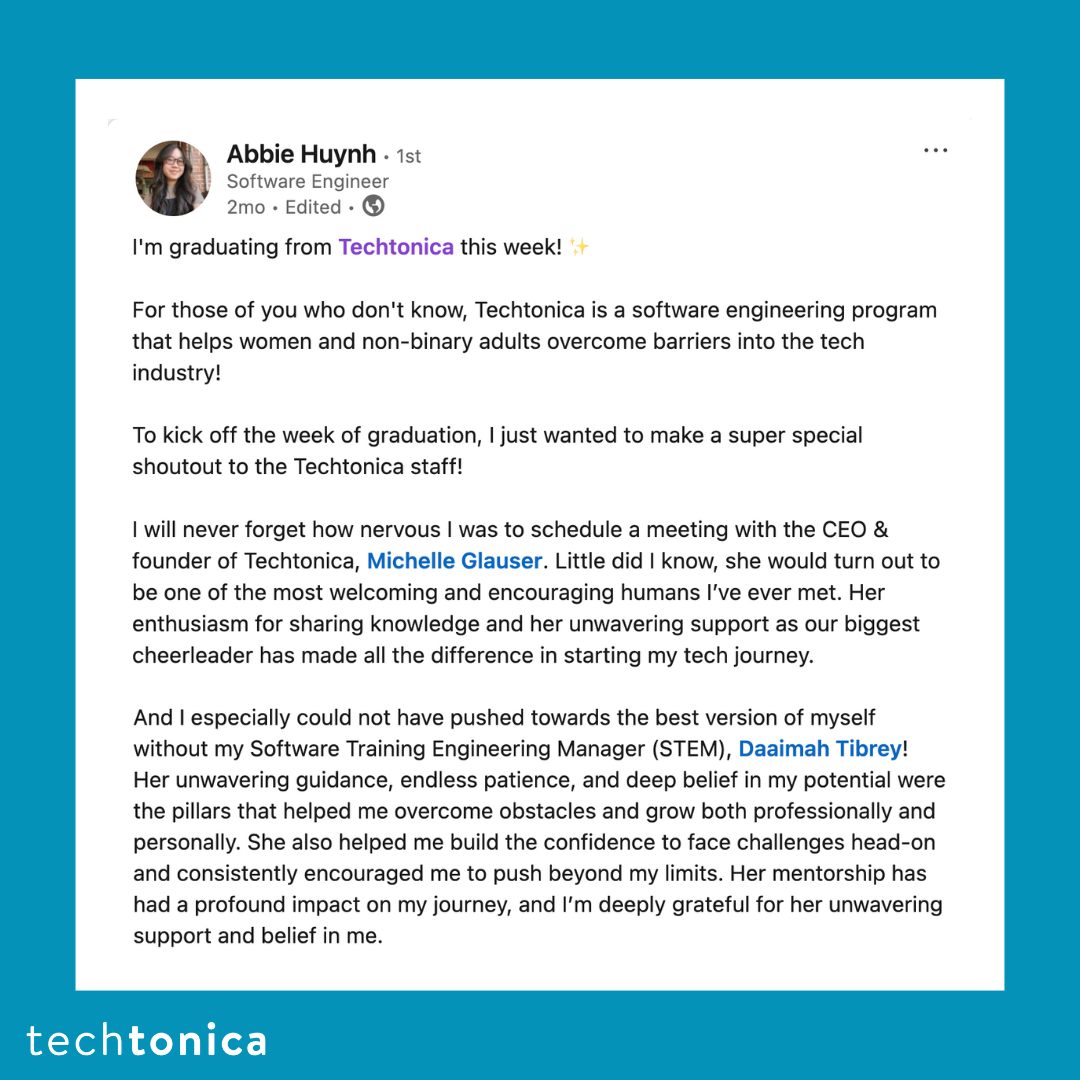 Screenshot of rating on LinkedIn of Techtonica. Text says,'Abbie Huynh | Software Engineer
            .
            I'm graduating from Techtonica this week!  
            ..
            For those of you who don't know, Techtonica is a software engineering program that helps women 
            and non-binary adults overcome barriers into the tech industry! 
            ..
            To kick off the week of graduation, I just wanted to make a super special shoutout to the Techtonica staff! 
            ...
            I will never forget how nervous I was to schedule a meeting with the CEO & founder of Techtonica, Michelle Glauser. 
            Little did I know, she would turn out to be one of the most welcoming and encouraging humans I’ve ever met. Her 
            enthusiasm for sharing knowledge and her unwavering support as our biggest cheerleader has made all the difference in 
            starting my tech journey.
            ....
            And I especially could not have pushed towards the best version of myself without my Software Training Engineering 
            Manager (STEM), Daaimah Tibrey! Her unwavering guidance, endless patience, and deep belief in my potential were the 
            pillars that helped me overcome obstacles and grow both professionally and personally. She also helped me build the 
            confidence to face challenges head-on and consistently encouraged me to push beyond my limits. Her mentorship has had 
            a profound impact on my journey, and I’m deeply grateful for her unwavering support and belief in me.
            '