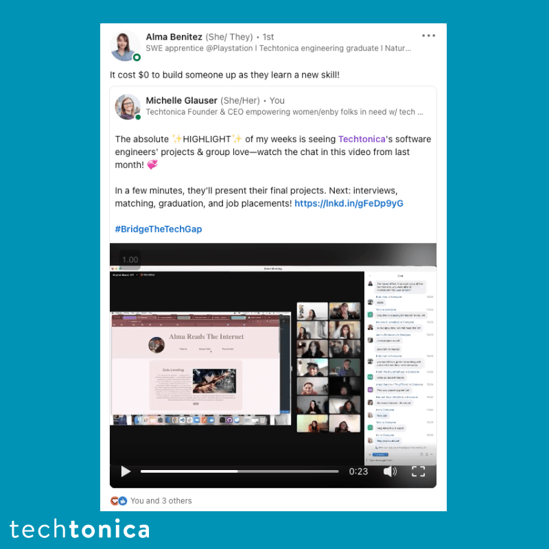  Screenshot of rating on LinkedIn of Techtonica. Text says,‘Alma Benitez (She/ They) 1st
                    .
                    SWE apprentice @Playstation | Techtonica engineering graduate I Natur...
                    It cost $0 to build someone up as they learn a new skill!
                    Michelle Glauser (She/Her). You
                    Techtonica Founder & CEO empowering women/enby folks in need w/ tech ...
                    ...
                    The absolute+HIGHLIGHT+ of my weeks is seeing Techtonica's software engineers' projects & group love-watch the chat in this video from last month!
                    In a few minutes, they'll present their final projects. Next: interviews, matching, graduation, and job placements! https://lnkd.in/gFeDp9yG
                    #BridgeTheTechGap’