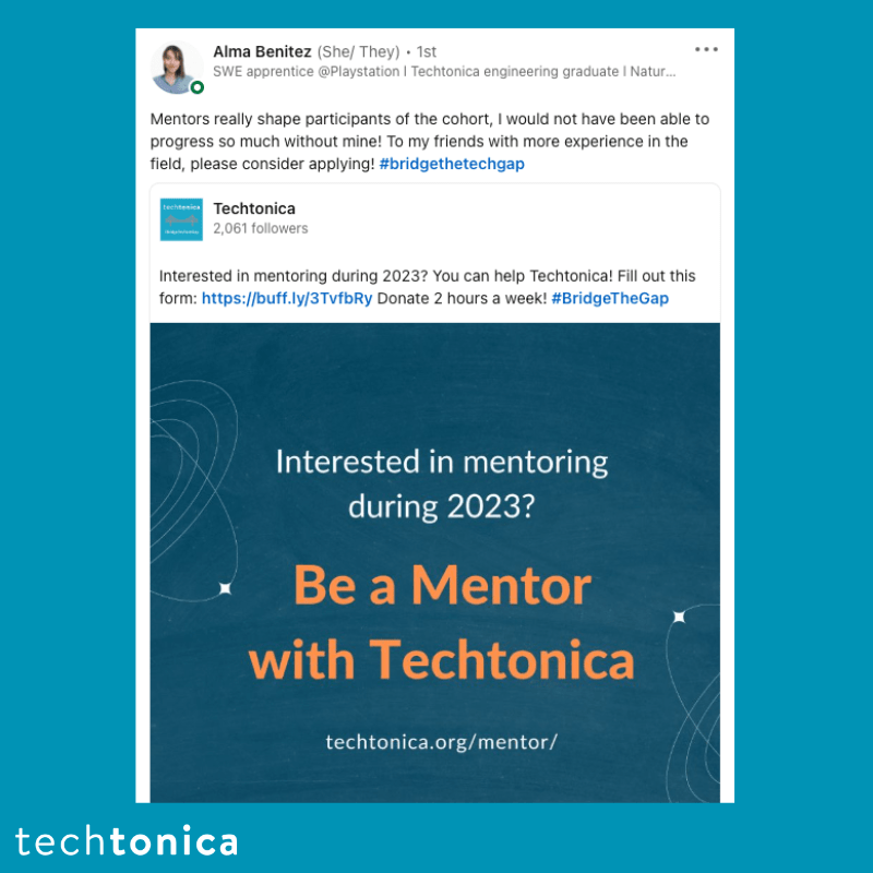 Screenshot of rating on LinkedIn of Techtonica. Text says,‘Alma Benitez (She/ They). 1st SWE apprentice @Playstation | Techtonica engineering graduate I Natur...
                 Mentors really shape participants of the cohort, I would not have been able to progress so much without mine! To my friends with more experience in the field, please consider applying! #bridgethetechgap’