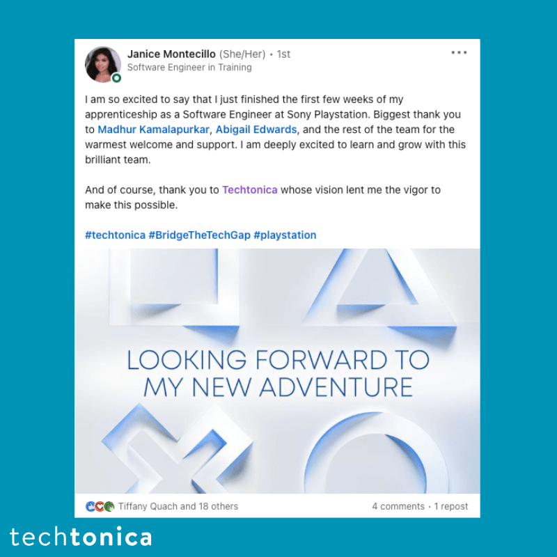 Screenshot of rating on LinkedIn of Techtonica. Text says,‘Janice Montecillo (She/Her) • 1st
                 Software Engineer in Training
                 ...
                 I am so excited to say that I just finished the first few weeks of my apprenticeship as a Software Engineer at Sony Playstation. Biggest thank you to Madhur Kamalapurkar, Abigail Edwards, and the rest of the team for the warmest welcome and support. I am deeply excited to learn and grow with this brilliant team.
                 And of course, thank you to Techtonica whose vision lent me the vigor to make this possible.
                 #techtonica #BridgeTheTechGap #playstation
                 LOOKING FORWARD TO MY NEW ADVENTURE’