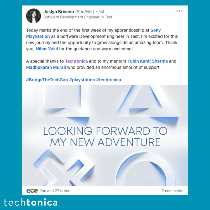 Screenshot of rating on LinkedIn of Techtonica. Text says,‘Joslyn Briseno (She/Her). 1st Software Development Engineer In Test
                    Today marks the end of the first week of my apprenticeship at Sony PlayStation as a Software Development Engineer in Test. I'm excited for this new journey and the opportunity to grow alongside an amazing team. Thank you, Nihar Vakil for the guidance and warm welcome!
                    A special thanks to Techtonica and to my mentors Tuhin Kanti Sharma and Madhukaran Murali who provided an enormous amount of support.
                    #BridgeTheTechGap #playstation #techtonica’