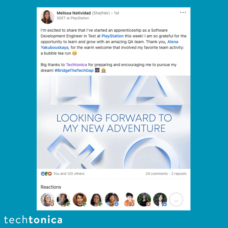 Screenshot of rating on LinkedIn of Techtonica. Text says,‘Melissa Natividad (She/Her). 1st SDET at PlayStation
                 I'm excited to share that I've started an apprenticeship as a Software
                 ...
                 Development Engineer in Test at PlayStation this week! I am so grateful for the opportunity to learn and grow with an amazing QA team. Thank you, Alena Yakubouskaya, for the warm welcome that involved my favorite team activity: a bubble tea run
                 Big thanks to Techtonica for preparing and encouraging me to pursue my dream! #BridgeTheTechGap
                 LOOKING FORWARD TO MY NEW ADVENTURE’