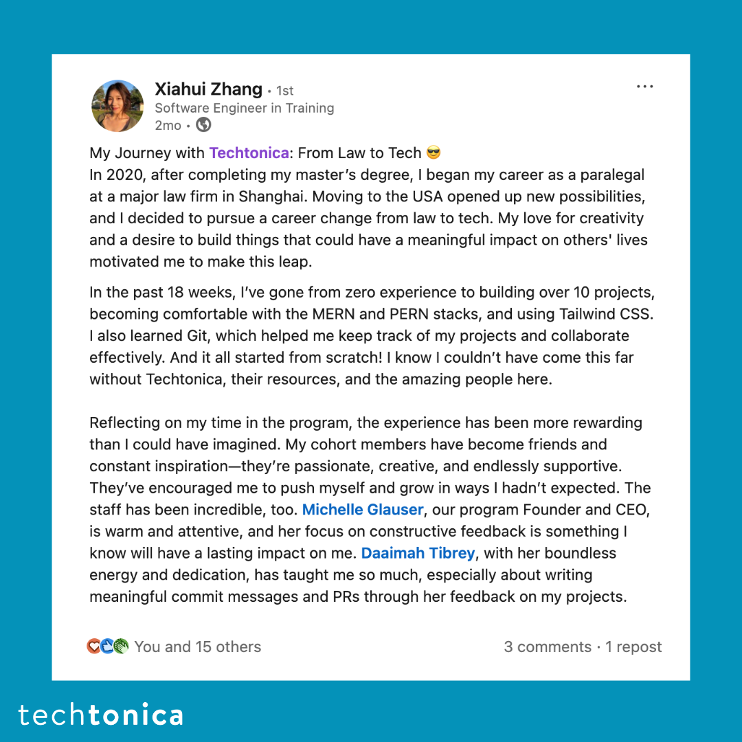 Screenshot of rating on LinkedIn of Techtonica. Text says,'Xiahui Zhang | Software Engineer in Training
            .
            My Journey with Techtonica: From Law to Tech 
            In 2020, after completing my master’s degree, I began my career as a paralegal at a major law firm in Shanghai. 
            Moving to the USA opened up new possibilities, and I decided to pursue a career change from law to tech. My love 
            for creativity and a desire to build things that could have a meaningful impact on others' lives motivated me to make this leap.
            
            ..
            In the past 18 weeks, I’ve gone from zero experience to building over 10 projects, becoming comfortable with the MERN and PERN 
            stacks, and using Tailwind CSS. I also learned Git, which helped me keep track of my projects and collaborate effectively. And 
            it all started from scratch! I know I couldn’t have come this far without Techtonica, their resources, and the amazing people here.
            ..
            Reflecting on my time in the program, the experience has been more rewarding than I could have imagined. My cohort members have 
            become friends and constant inspiration—they’re passionate, creative, and endlessly supportive. They’ve encouraged me to push myself 
            and grow in ways I hadn’t expected. The staff has been incredible, too. Michelle Glauser, our program Founder and CEO, is warm and 
            attentive, and her focus on constructive feedback is something I know will have a lasting impact on me. Daaimah Tibrey, with her 
            boundless energy and dedication, has taught me so much, especially about writing meaningful commit messages and PRs through her 
            feedback on my projects.
            '