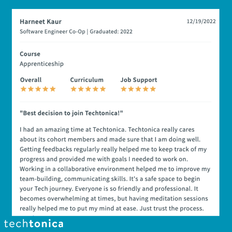 Screenshot of rating on SwitchUp of Techtonica. Text says, ‘Harneet Kaur 
                  Software Engineer Co-Op | Graduated: 2022 Best decision to join Techtonica!
                  12/19/2022
                  I had an amazing time at Techtonica. Techtonica really cares
                  about its cohort members and made sure that I am doing well.
                  Getting feedbacks regularly really helped me to keep track of my
                  progress and provided me with goals I needed to work on.
                  Working in a collaborative environment helped me to improve my team-building, communicating skills. It's a safe space to begin
                  your Tech journey. Everyone is so friendly and professional. It
                  becomes overwhelming at times, but having meditation sessions
                  really helped me to put my mind at ease. Just trust the process.’